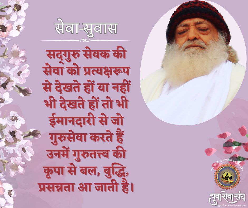 सेवा-सुवास 

सद्गुरु सेवक की सेवा को प्रत्यक्षरूप से देखते हों या नहीं भी देखते हों तो भी ईमानदारी से जो गुरुसेवा करते हैं उनमें गुरुतत्त्व की कृपा से बल, बुद्धि, प्रसन्नता आ जाती है।