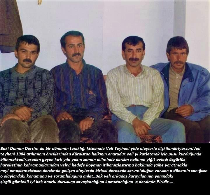 Baki Duman bir dönem dersimin tanıkligi adıyla yazdığı kitapta Kurdistan özgürlük mücadelesinin öncü komutanlarından Veli Teyhani(kemal) hakkında dersimde yaşanan olaylarla iliskilendirilmis.bu kitap çarpıtma kurgudan ibarettir.Baki Duman unsuru yaşananlardan sorumludur.
