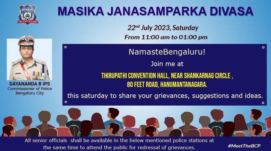 #MeetTheBCP Commissioner!

THIS SATURDAY, 22nd JULY, 2023 at Thirupathi Convention Hall, Hanumantanagara!

I will be addressing all grievances and suggestions that you may have for us. 🙌🏽

Please NOTE: All senior <a href="/BlrCityPolice/">ಬೆಂಗಳೂರು ನಗರ ಪೊಲೀಸ್‌ BengaluruCityPolice</a> officers will also be at their respective stations.