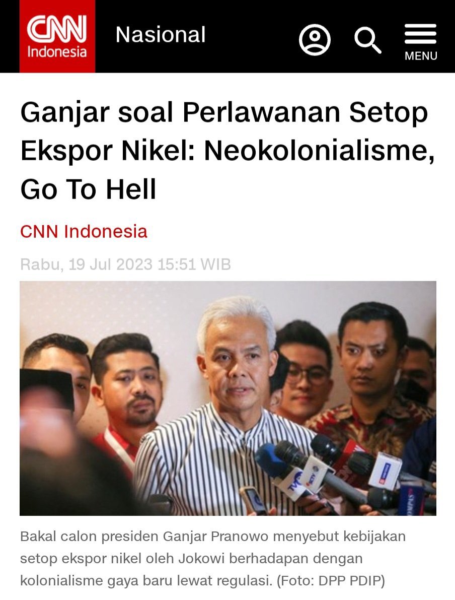 KakekHalal's tweet photo. Ganjar Tegas Katakan Go To Hell Kepada Neokolonialisme, Anies & Prabowo Berani Gak?

Saat bertemu dengan para relawannya di Senayan, Ganjar bicara soal Jojowi yang mendapat tekanan dahsyat dari pihak tertentu yang kepentingannya terganggu karena kebijakan hilirisasi mineral. Menurutnya, langkah Jokowi menghentikan ekspor komoditas nikel berhadapan dengan kolonialisme gaya baru lewat regulasi.

Bahkan apa yang dikerjakan oleh Pak Jokowi hari ini untuk tidak mengekspor Nikel perlawanannya sungguh luar biasa," kata Ganjar.

Ganjar menganggap semua tekanan yang dari pihak lain terkait kebijakan nikel tersebut adalah upaya untuk mendikte kebijakan Indonesia. Dia mengecam upaya yang ingin membuat Indonesia patuh terhadap keinginan mereka.

“Bahkan saya membaca keadaan neocolonialism by regulation adalah mengatur semuanya sesuai dengan kehendaknya agar kita mengikutinya. Menurut saya go to hell," katanya.

Ganjar mengatakan PR besar politik luar negeri Indonesia adalah soal ketahanan dan pertahanan, termasuk soal kebijakan Jokowi terkait larangan ekspor nikel.

Coba tanya Anies, mau gak lanjutkan IKN? Mau gak tetap setop ekspor bahan tambang mentah ke negara lain? Percayalah, Anies akan senyum, jawab muter-muter dan tidak jelas. Dia akan memutar balik dan menjelaskan panjang lebar yang artinya ada keraguan dalam diri Anies.

Tekanannya sangat besar, butuh nyali untuk tetap bertahan dan teguh. Tidak semua presiden punya nyali untuk tetap melawan. Amit-amit jangan sampai ada yang bilang, kita harus menghormati Uni Eropa dan AS. Jangan deh.

Makanya Jokowi beberapa waktu lalu bilang mau cawe-cawe. Dia khawatir ada yang mau mengganggu kebijakan yang sudah dibuat susah payah. Ganjar sudah pasti komitmen dan akan melanjutkan estafet kepemimpinan Jokowi. Dia akan lanjutkan dan selesaikan apa yang belum selesai.

Prabowo? Dia ngomong sih bakal sejalan dengan Jokowi, tapi aslinya kan kita belum tahu. Sejarah watak Prabowo di pilpres tahun 2014 dan 2019 masih sulit dilupakan.