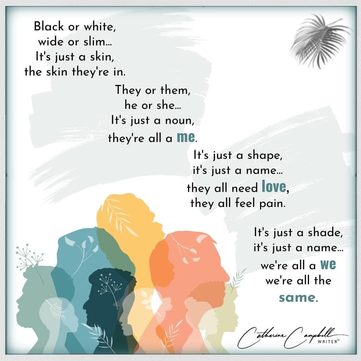 Black or white,
Wide or slim…
It’s just a skin,
The skin they’re in

They or them,
He or she…
It’s just a noun,
They’re all a me

It’s just a shape,
It’s just a name…
They all need love,
They all feel pain

It’s just a shade,
It’s just a name
We’re all a we
We’re all the same