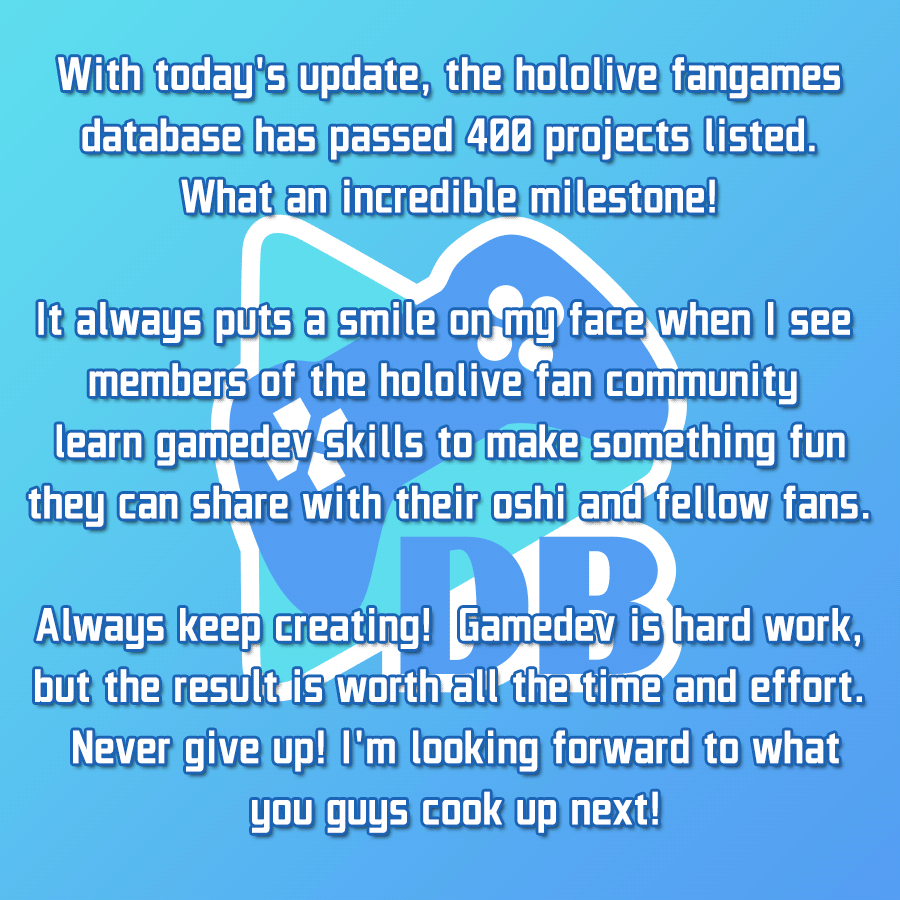 With today's update, the hololive fangames database has passed 400 projects listed. What an incredible milestone! It always puts a smile on my face when I see members of the hololive fan community learn gamedev skills to make something fun they can share with their oshi and fellow fans. Always keep creating! Gamedev is hard work, but the result is worth all the time and effort. Never give up! I'm looking forward to what you guys cook up next!