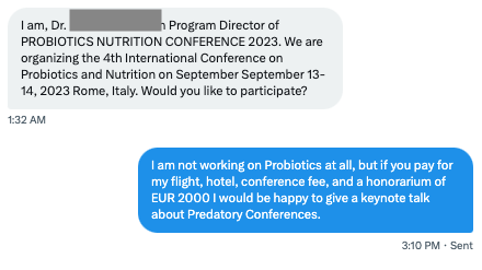 Screenshot from my direct messages. 
Someone asked: 
"I am, Dr. [XXX] Program Director of PROBIOTICS NUTRITION CONFERENCE 2023. We are organizing the 4th International Conference on Probiotics and Nutrition on September September 13-14, 2023 Rome, Italy. Would you like to participate?"
My answer: 
" am not working on Probiotics at all, but if you pay for my flight, hotel, conference fee, and a honorarium of EUR 2000 I would be happy to give a keynote talk about Predatory Conferences."