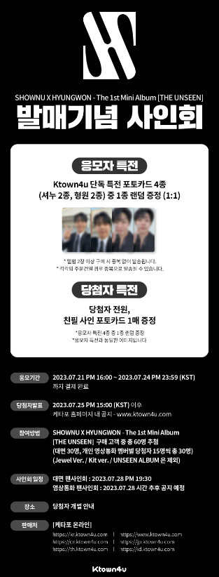 ✨Sign Event x MONSTA X UNION✨

💽SHOWNU X HYUNGWON - The 1st Mini Album [THE UNSEEN]
✨Off-Line / Video Call
⏰Application Period : 2023.07.21 PM 16:00 KST ~ 2023.07.24 PM 23:59 KST
🎁Applicant Gift : Ktown4u Exclusive Photocard

✔️Check the extra shipping discount for DHL at