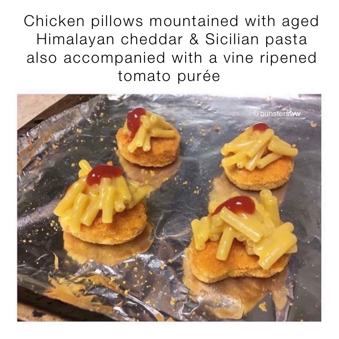 Artisanal textured poultry puddles eloquently dolloped with cheddar infused Sicilian pasta topped with a dash of fine red velvet sauce. 

What's the wankiest menu description you've ever seen and what was the actual result? 

#bunsters #shitthebed #hotsaucelover #hotones #shitthe