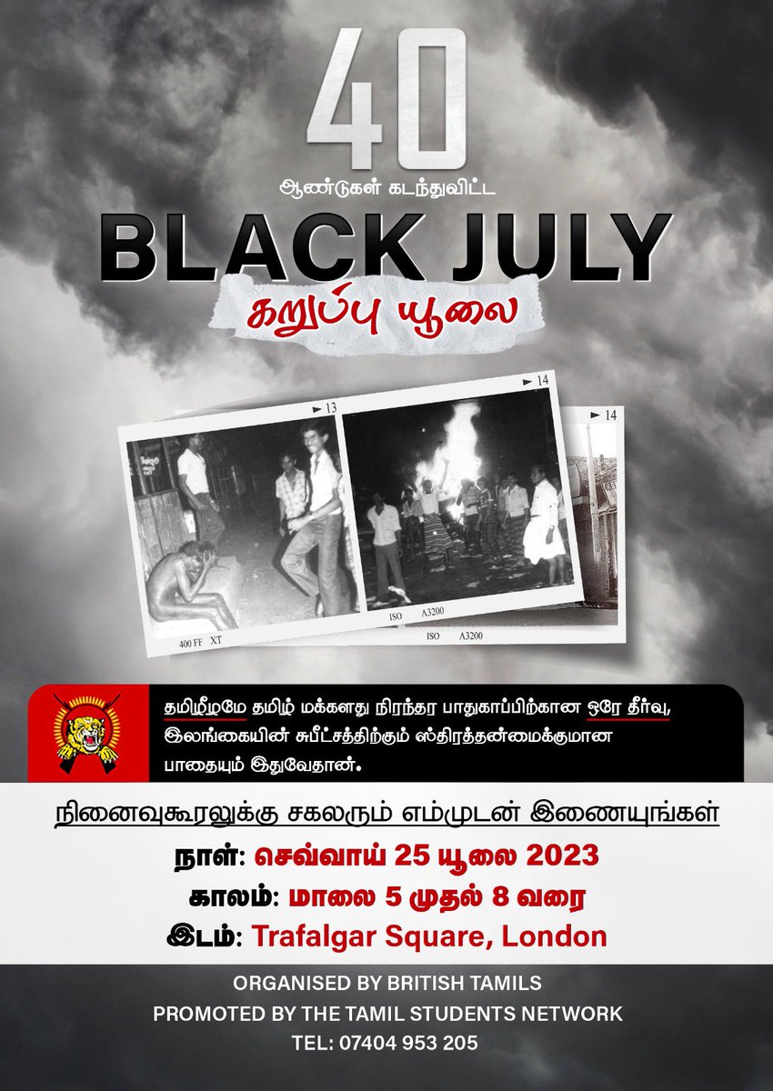 RiseOfLtte's tweet photo. 1983 கறுப்பு யூலைப் படுகொலையின் 40வது நினைவுகூரல் யூலை 25 பிரித்தானியாவின் மையப்பகுதியில்.

தமிழர் அனைவரும் ஒன்றுதிரளுமாறு அழைப்பு.

1983 கறுப்பு யூலை,ஏறத்தாள 3000 வரையான தமிழர்கள் கொல்லப்பட்டனர். ஏ��ாளமான பெண்கள் பாலியல் வன்புணர்வுக்கு உட்படுத்தப்பட்டார்கள். கோடிக்கணக்கான தமிழரின் சொத்துக்கள் அழிக்கப்பட்டன. இவையனைத்திற்கும் சிங்களக் காவற்படையும் இராணுவமும் துணைபோயின. கண்டனம் செய்த மற்ற நாடுகளுக்கு “எங்கள் வேலை எங்களுக்குத் தெரியும்” என்று அப்போதைய ஜனாதிபதி ஜே.ஆர். ஜெயவர்த்தனா பதிலளித்தார். மேலும் மிகப்பிரபல்யமான வாசகமான “போர் என்றால் போர், சமாதானம் என்றால் சமாதா��ம்” என்ற அறைகூவல் ஜெயவர்த்தனவால் விடுக்கப்பட்டது. 

ஆயிரக்கணக்கான தமிழர்கள் விரட்டப்பட்டு,கப்பலேற்றி யாழ்ப்பாணத்துக்கு அனுப்பப்பட்டனர். அவர்களின் சொத்துக்களனைத்தும் சூறையாடப்பட்டன. வெலிக்கடைச் சிறைப் படுகொலைகளும் நடந்து முடிந்தன. ஏற்கனவே பல இனப்படுகொலைகள் சிங்களவர்களால் நடத்தப்பட்டாலும் அவையெல்லாவற்றுக்கும் சிகரம் வைத்தாற்போல் அமைந்தது 83 கறுப்புயூலைப் படுகொலை. 
#கறுப்பு_யூலை 
#BlackJuly1983 
#TamilGenocide