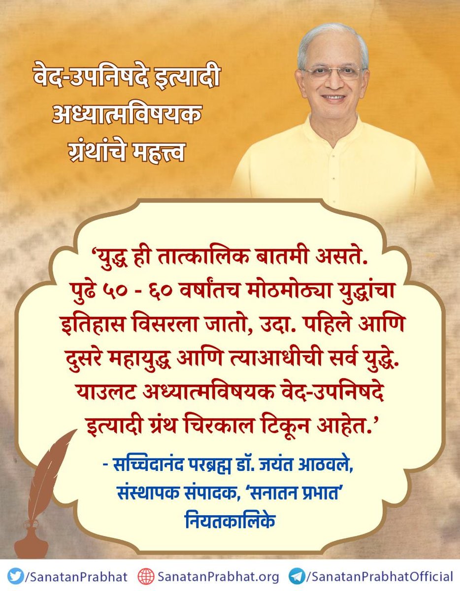 "वेद-उपनिषदे इत्यादी अध्यात्मविषयक ग्रंथांचे महत्त्व "

‘युद्ध ही तात्कालिक बातमी असते. पुढे ५० - ६० वर्षांतच मोठमोठ्या युद्धांचा इतिहास विसरला जातो, उदा. पहिले आणि दुसरे महायुद्ध आणि त्याआधीची सर्व युद्धे. याउलट अध्यात्मविषयक वेद-उपनिषदे इत्यादी ग्रंथ चिरकाल टिकून आहेत.’