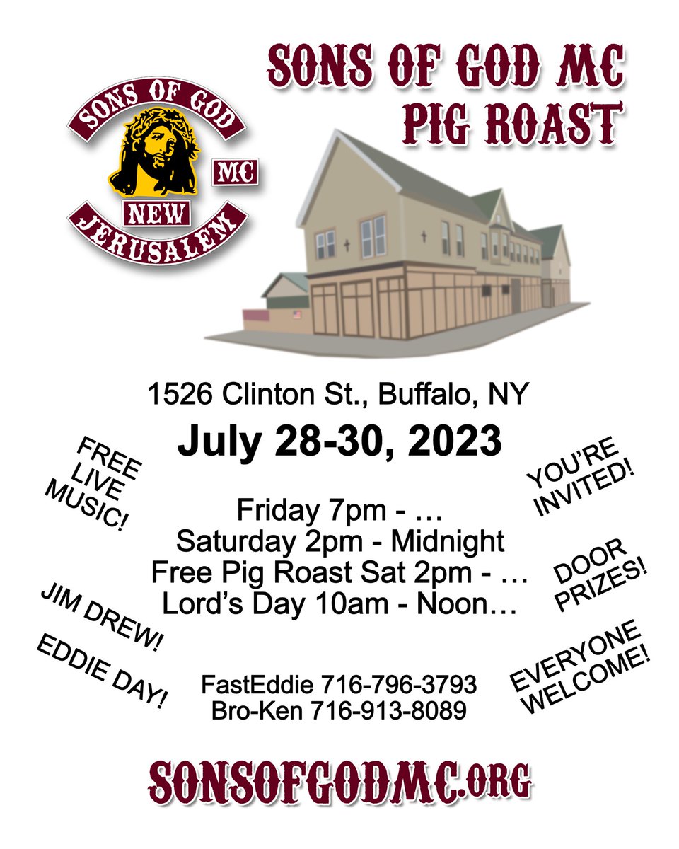 SONS OF GOD MC
PIG ROAST
1526 Clinton St., Buffalo, NY
Free Live Music / Jim Drew / Eddie Day

Friday 7pm - ..
Saturday 2pm - Midnight
Free Pig Roast Sat 2pm - ..
Lord's Day 10am - Noon..
#SonsOfGodMC
#MotorcycleClub
#SOGMC #Jesus
#PigRoast #ChurchInTheWind #BuffaloNY
#EventFlyer