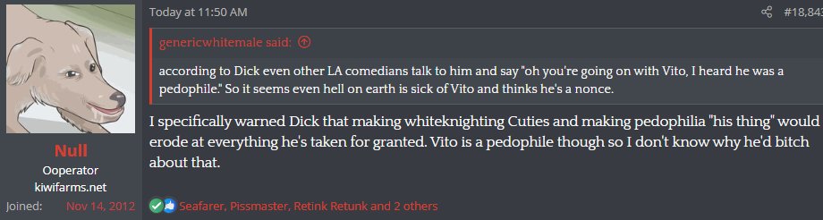 Null, what in God's name are you talking about?? No-one outside of some KF weirdos and five braindead e-celeb 'culture warriors' think Vito is a pedophile. I think you're getting gassed up by your own site, man! Sad to see during this time of RALPHAMANIA GONE WILD!!!