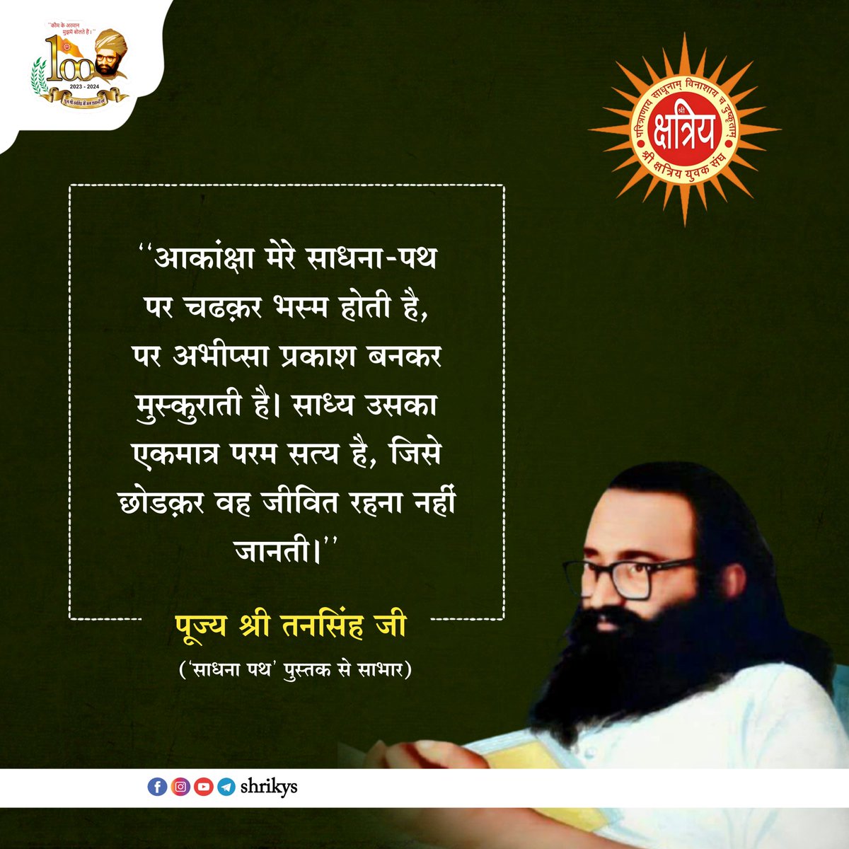 "आकांक्षा मेरे साधना-पथ पर चढ़कर भस्म होती है, पर अभीप्सा प्रकाश बनकर मुस्कुराती है। साध्य उसका एकमात्र परम सत्य है, जिसे छोड़कर वह जीवित रहना नहीं जानती।"

पूज्य श्री तनसिंह जी ('साधना पथ' पुस्तक से साभार)

#TanSinghJi
#ShriKYS