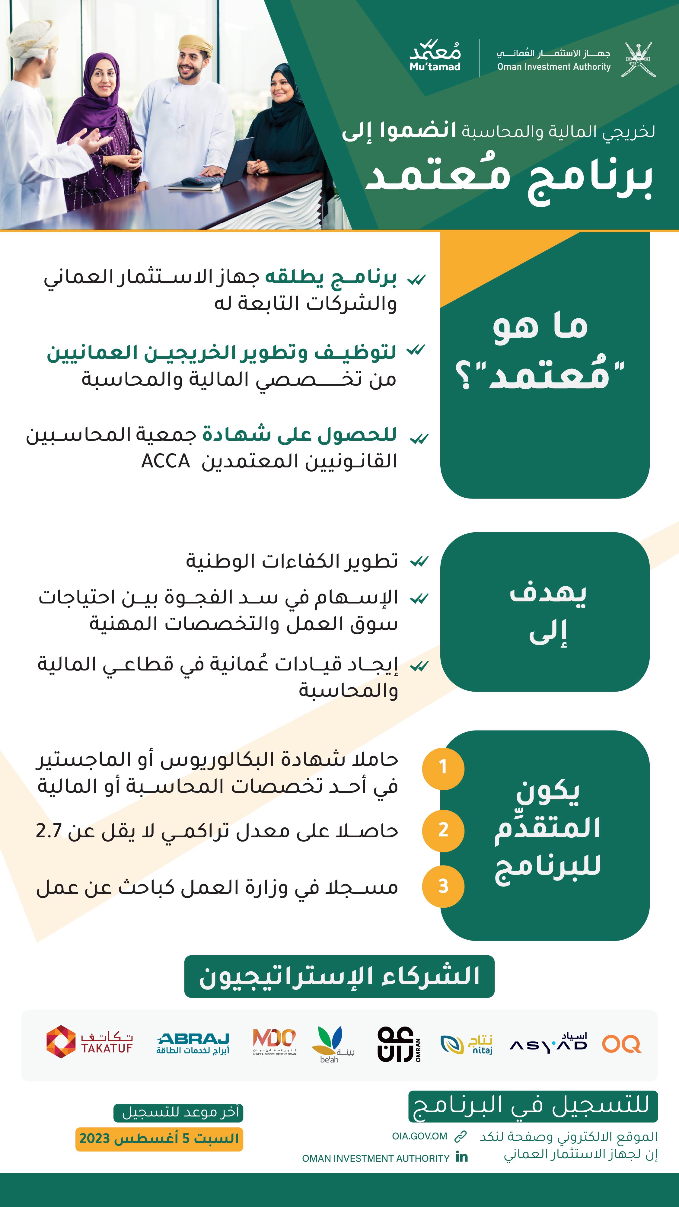 تصميم إنفوجرافيك، يعلن عن برنامج "معتمد"، لخريجي المالية والمحاسبة، يظهر عليه شعار جهاز الاستثمار العُماني، وشعار البرنامج 
ما هو "مُعتمد"؟
برنامج يطلقه جهاز الاستثمار العماني والشركات التابعة للتوظيف وتطوير الخريجين العمانيين من تخـــــــــصـصي المالية والمحاسبة للحصول على شهـادة جمعية المحاســبين القانــونيين المعتمدين (ACCA).

يهدف إلى:
تطوير الكفاءات الوطنية، والإسهام في سد الفجوة بين احتياجات سوق العمل والتخصصات المهنية، وإيجاد قيادات عُمانية في قطاعي المالية والمحاسبة.

يكون المتقدِّم للبرنامج:
حاملا شهادة البكالوريوس أو الماجستير في أحد تخصصات المحاسبة أو المالية، ومسجلا في وزارة العمل كباحث عن عمل، وحاصلا على معدل تراكمي لا يقل عن 2.7.

الشركاء الاستراتيجيون: 
مجموعة أوكيو، مجموعة أسياد، مجموعة نتاج، عمران، شركة بيئة، تنمية معادن عُمان، أبراج لخدمات الطاقة، تكاتف

للتسجيل فـي البـرنـامـج، عبر الموقع الالكتروني وصفحة لنكد إن لجهاز الاستثمار العماني
آخر موعد للتسجيل: 
السبت 5 أغسطس 2023
