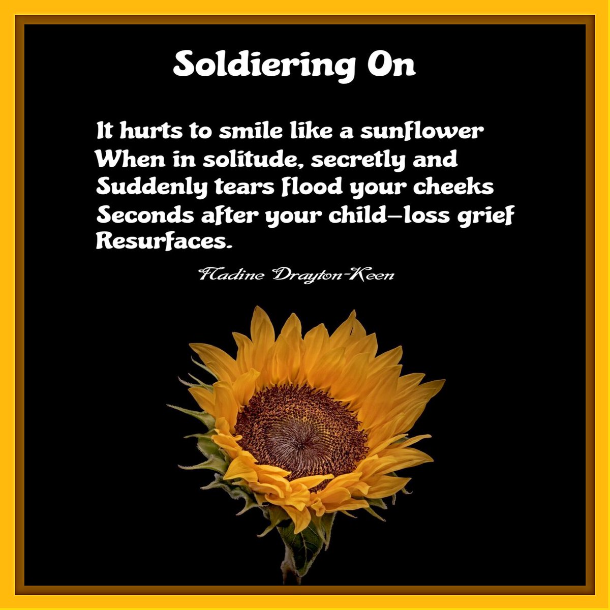 Soldiering On

It hurts to smile like a sunflower
When in solitude, secretly and
Suddenly tears flood your cheeks
Seconds after your child-loss grief
Resurfaces.

- a poem by Nadine Drayton-Keen (a.k.a., Overcomer Keen)

composed July 23, 2022 https://t.co/bFlm5p3Prs