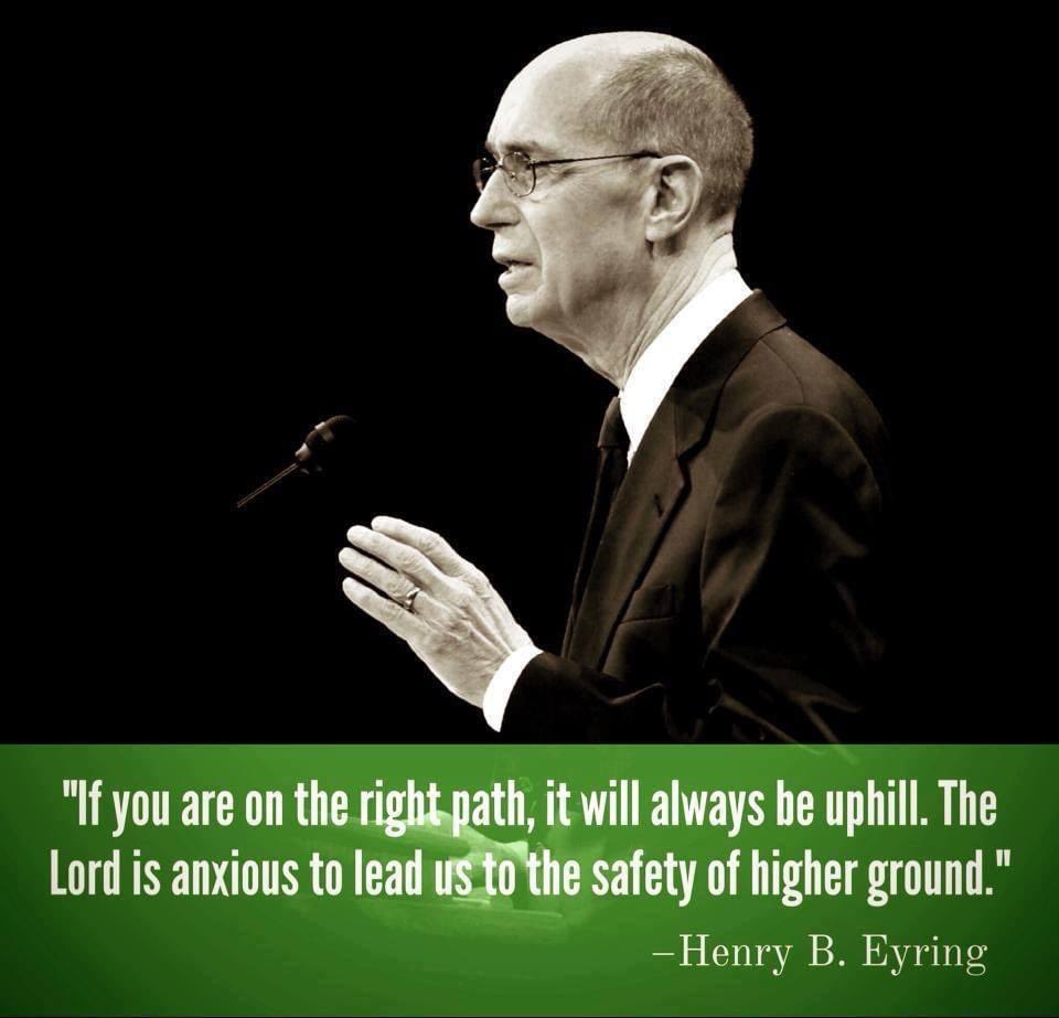 “If you are on the right path, it will always be uphill. The Lord is anxious to lead us to the safety of higher ground.” 
Henry B. Eyring