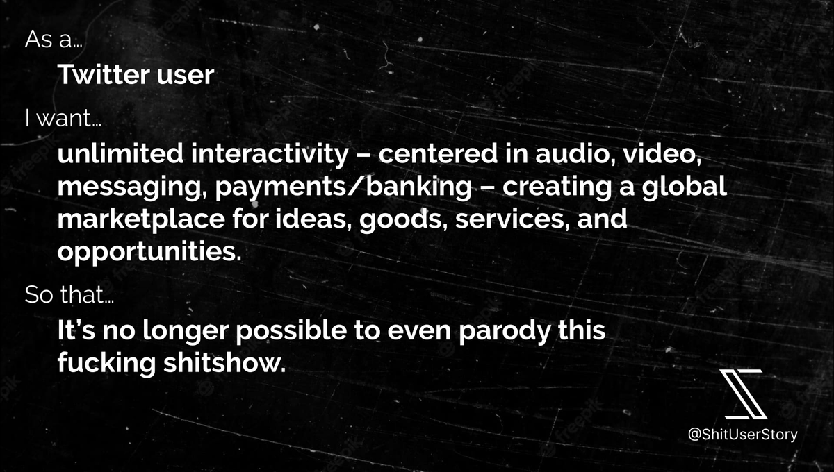 As a… – Twitter user I want… – unlimited interactivity – centered in audio, video, messaging, payments/banking – creating a global marketplace for ideas, goods, services, and opportunities. so that… – It’s no longer possible to even parody this fucking shitshow.