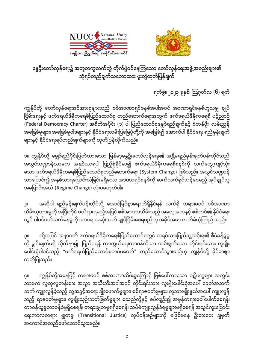 DrSasa22222's tweet photo. #MyanmarSpringRevolution #NUCCandNUGJointStatement                             
"နွေဦးတော်လှန်ရေး၌ အတူတကွလက်တွဲ တိုက်ပွဲဝင်နေကြသော တော်လှန်ရေးအဖွဲ့အစည်းများ၏             ဘုံရပ်တည်ချက်သဘောထား ပူးတွဲထုတ်ပြန်ချက် "
ရက်စွဲ။ ၂၀၂၃ ခုနှစ်၊ သြဂုတ်လ (၆) ရက်
ကျွန်ုပ်တို့ တော်လှန်ရေးအင်အားစုများသည် စစ်အာဏာရှင်စနစ်အပါအဝင် အာဏာရှင်စနစ်ဟူသမျှ ချုပ် ငြိမ်းရေးနှင့် ဖက်ဒရယ်ဒီမိုကရေစီပြည်ထောင်စု တည်ဆောက်ရေးအတွက် ဖက်ဒရယ်ဒီမိုကရေစီ ပဋိညာဉ် (Federal Democracy Charter) အစိတ်အပိုင်း (၁) ပါ ပြည်ထောင်စုမျှော်ရည်ချက်နှင့် စံတန်ဖိုး၊ လမ်းညွှန် အခြေခံမူများ၊ အခြေခံမူဝါဒများနှင့် နိုင်ငံရေးလမ်းပြမြေပုံတို့ကို အခြေခံ၍ အောက်ပါ နိုင်ငံရေး ရည်မှန်းချက် များနှင့် နိုင်ငံရေးရပ်တည်ချက်များကို ထုတ်ပြန်လိုက်သည်။
၁။ ကျွန်ုပ်တို့ မျှော်ရည်ပိုင်းဖြတ်ထားသော မြန်မာ့နွေဦးတော်လှန်ရေး၏ အန္တိမရည်မှန်းချက်ပန်းတိုင်သည် အသွင်သဏ္ဍာန်သာမက အနှစ်သာရပါ ပြည့်စုံခိုင်မာ၍ ဖက်ဒရယ်ဒီမိုကရေစီစနစ်ကို လက်တွေ့ကျင့်သုံး သော ဖက်ဒရယ်ဒီမိုကရေစီပြည်ထောင်စုတည်ဆောက်ရေး (System Change) ဖြစ်သည်။ အသွင်သဏ္ဍာန် သာပြောင်း၍ အနှစ်သာရပြောင်းလဲခြင်းမရှိသော အာဏာရှင်စနစ်ကို ဆက်လက်ရှင်သန်စေမည့် အုပ်ချုပ်သူ အပြောင်းအလဲ (Regime Change) လုံးဝမဟုတ်ပါ။ 
၂။ အဆိုပါ ရည်မှန်းချက်ပန်းတိုင်သို့ အောင်မြင်စွာရောက်ရှိနိုင်ရန် လက်ရှိ တရားမဝင် စစ်အာဏာ သိမ်းယူထားမှုကို အပြီးတိုင် ဖယ်ရှားရမည့်အပြင် စစ်အာဏာသိမ်းသည့် အလေ့အထနှင့် စစ်တပ်၏ နိုင်ငံရေး တွင် ပါဝင်ပတ်သက်နေမှုကို ထာဝရ အဆုံးသတ် ချုပ်ငြိမ်းစေရမည်ဟု အခိုင်အမာ လက်ခံယုံကြည် သည်။
၃။ ထို့အပြင် အနာဂတ် ဖက်ဒရယ်ဒီမိုကရေစီပြည်ထောင်စုတွင် အရပ်သားပြည်သူ့အစိုးရ၏ စီမံခန့်ခွဲမှု ကို ချွင်းချက်မရှိ လိုက်နာ၍  ပြည်ပရန် ကာကွယ်ရေးတာဝန်ကိုသာ ထမ်းရွက်သော တိုင်းရင်းသား လူမျိုး ပေါင်းစုံပါဝင်သည့် “ဖက်ဒရယ်ပြည်ထောင်စုတပ်မတော်” တည်ထောင်သွားမည်ဟု ကျွန်ုပ်တို့ ခိုင်မာစွာ ကတိပြုသည်။
၄။ ကျွန်ုပ်တို့အနေဖြင့် တရားမဝင် စစ်အာဏာသိမ်းမှုကြောင့် ဖြစ်ပေါ်လာသော ပဋိပက္ခများ အတွင်း သာမက လူထုလူတန်းစား အလွှာ အသီးသီးအပါအဝင် တိုင်းရင်းသား လူမျိုးပေါင်းစုံအပေါ် ခေတ်အဆက် ဆက် ကျူးလွန်ခဲ့သည့် လူ့အခွင့်အရေး ချိုးဖောက်မှုများ၊ စစ်ရာဇဝတ်မှုများ၊ လူသားမျိုးနွယ်အပေါ် ကျူးလွန် သည့် ရာဇဝတ်မှုများ၊ လူမျိုးသုဉ်းသတ်ဖြတ်မှုများ စသည်တို့နှင့် စပ်လျဉ်း၍ အမှန်တရားပေါ်ပေါက်စေရန်၊ တာဝန်ယူမှုတာဝန်ခံမှုရှိစေရန်၊ တရားမျှတမှုရရှိစေရန်၊ ထပ်မံကျူးလွန်ခံရမှုများမရှိစေရန် အသွင်ကူးပြောင်း ရေးကာလတရား မျှတမှု (Transitional Justice) လုပ်ငန်းစဉ်များကို မဖြစ်မနေ ဦးစားပေး ချမှတ် အကောင်အထည်ဖော်ဆောင်သွားမည်။ 
၅။ ကျွန်ုပ်တို့သည် အထက်ပါ ရည်မှန်းချက်ပန်းတိုင်များအား လက်ခံယုံကြည်သဘောတူပြီး မိမိတို့ မျှော်ရည်ပိုင်းဖြတ်ထားသော ခေတ်သစ်၊ စနစ်သစ် ပြောင်းလဲရေးဆိုင်ရာ ရည်မှန်းချက် စံတန်ဖိုးများအား လမ်းလွဲစေသည့် မည်သည့် နိုင်ငံရေးအခင်းအကျင်းမျိုးကိုမဆို ပြတ်ပြတ်သားသား ငြင်းပယ်သည်။
၆။ ကျွန်ုပ်တို့သည် နိုင်ငံတဝှမ်းတွင် ခေတ်ပြောင်း၊ စနစ်ပြောင်းတော်လှန်ရေးကြီးကို မဆုတ်မနစ်၊ ကြံ့ ကြံ့ခံ တွန်းလှန်ဆင်နွှဲလျက်ရှိသော တိုင်းရင်းသားပြည်သူလူထုအပေါင်းနှင့် အတူတကွ လက်တွဲ၍ ဖက်ဒရယ် ဒီမိုကရေစီ ပြည်ထောင်စုတည်ဆောက်ရေးအတွက် အပြည့်အဝ အာမခံချက်ရှိသော  နိုင်ငံရေး လုပ်ငန်းစဉ် များအား အန္တိမရည်မှန်းချက်ပန်းတိုင် ရောက်သည်အထိ သာတူညီမျှမှုကို ကိုယ်စားပြုသည့် စုပေါင်းခေါင်း ဆောင်မှုနှင့် စုပေါင်းတာဝန်ယူမှုဖြင့် နောက်မဆုတ်စတမ်း၊ မတွေဝေစတမ်း ဆက်လက် ချီတက် တိုက်ပွဲဝင် သွားမည်ဖြစ်ကြောင်း ကတိသစ္စာ ပြုအပ်ပါသည်။
အမျိုးသားညီညွတ်ရေး အတိုင်ပင်ခံကောင်စီနှင့် အမျိုးသားညီညွတ်ရေးအစိုးရ
#RevolutionForDemocracy #FederalDemocraticUnionForMyanmar #EndDictatorshipNow
#MyanmarSpringRevolution  #NUCC #NUG