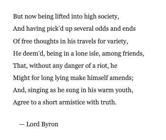 NGruen1's tweet photo. …
He deem’d, being in a lone isle, among friends,
That, without any danger of a riot, he
Might for long lying make himself amends;
And, singing as he sung in his warm youth,
Agree to a short armistice with truth

Lord Byron

Good line! https://t.co/gm21m8owTI