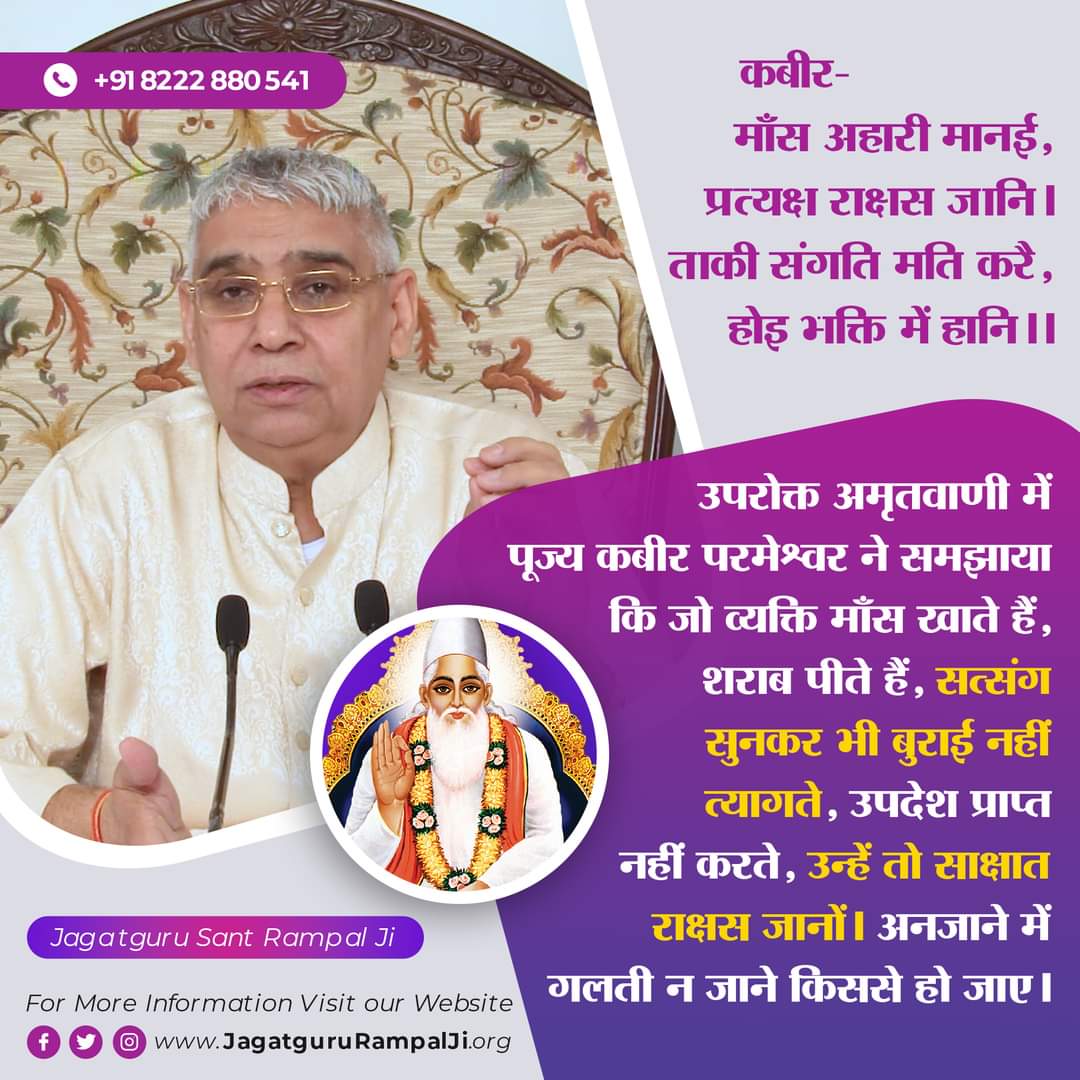 #GodMorningSunday 
कबीर-माँस अहारी मानई, प्रत्यक्ष राक्षस जानि।
ताकी संगति मति करै, होइ भक्ति में हानि।।1।।
उपरोक्त अमृतवाणी में पूज्य कबीर परमेश्वर ने समझाया कि जो व्यक्ति माँस खाते हैं, शराब पीते हैं, सत्संग सुनकर भी बुराई नहीं त्यागते, उपदेश प्राप्त नहीं करते, उन्हें तो साक