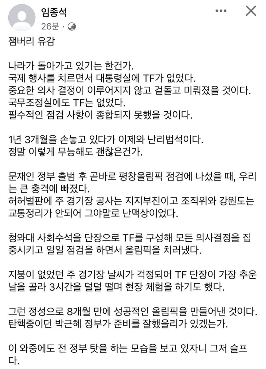문재인정부 출범 후 곧바로 평창올림픽 점검에 나섰을 때, 우리는 큰 충격에 빠졌다

주 경기장 공사는 지지부진이고 조직위와 강원도는 교통정리가 안되어 그야말로 난맥상이었다

지붕이 없었던 주 경기장 날씨가 걱정되어 TF 단장이 가장 추운 날을 골라 3시간을 덜덜 떨며 현장 체험을 하기도 했다