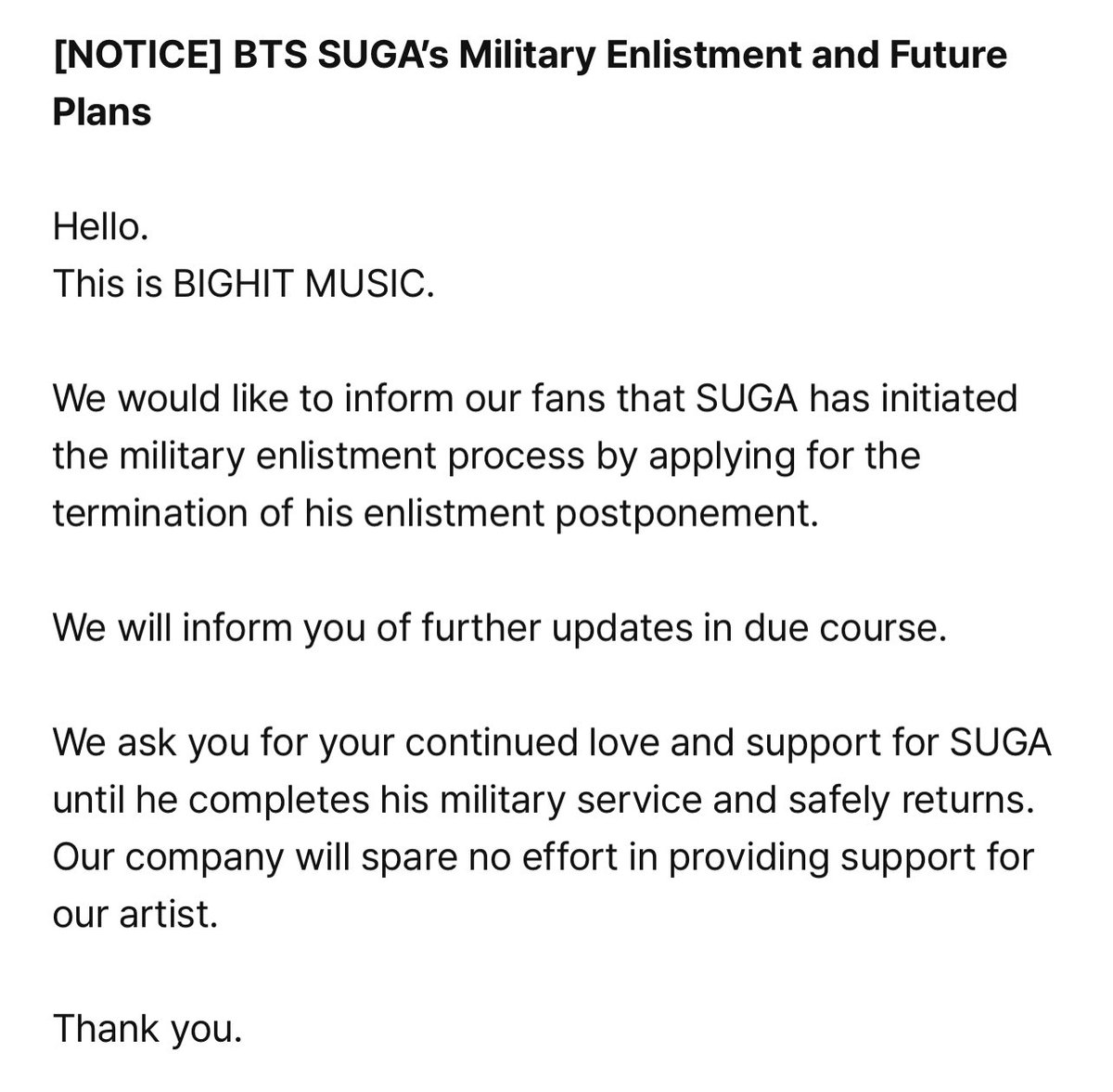 LaCassiojefa's tweet photo. [AVISO] Alistamiento militar y planes futuros de BTS SUGA

Hola.

Nos gustaría informar a nuestros fans de que SUGA ha iniciado el proceso de alistamiento militar solicitando la terminación de su aplazamiento de alistamiento.

Le informaremos de nuevas actualizaciones a su debido tiempo.

Le pedimos su continuo amor y apoyo a SUGA hasta que complete su servicio militar y regrese sano y salvo. Nuestra empresa no escatimará esfuerzos en proporcionar apoyo a nuestro artista.

Gracias.