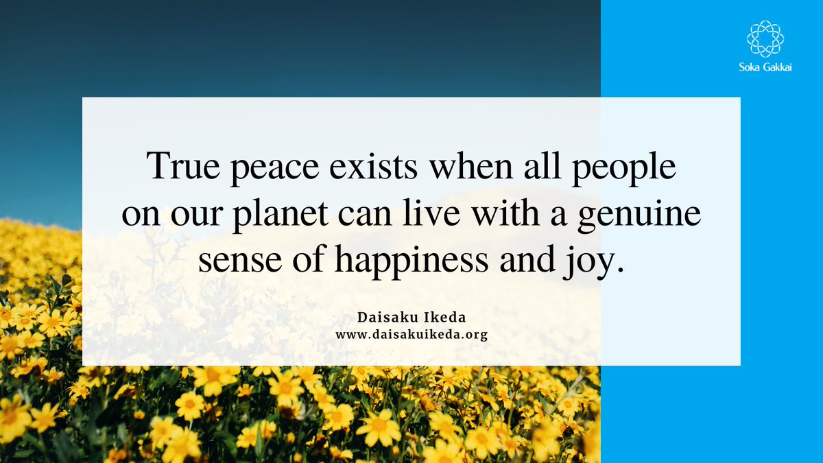 “Peace is not simply the absence of war. True peace exists when all people on our planet can live with a genuine sense of happiness and joy, free from fear and anxiety caused by the threat of nuclear weapons, hunger, poverty and discrimination.”