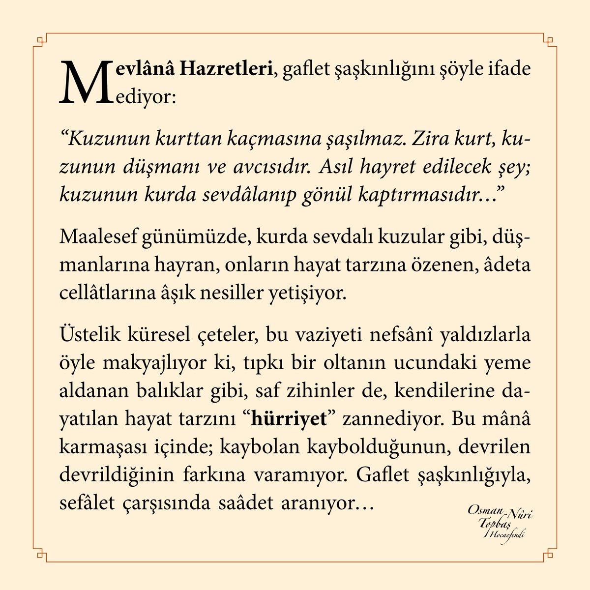 Mevlânâ Hazretleri, gaflet şaşkınlığını şöyle ifade ediyor:
“Kuzunun kurttan kaçmasına şaşılmaz. Zira kurt, kuzunun düşmanı ve avcısıdır. Asıl hayret edilecek şey; kuzunun kurda sevdâlanıp gönül kaptırmasıdır…”