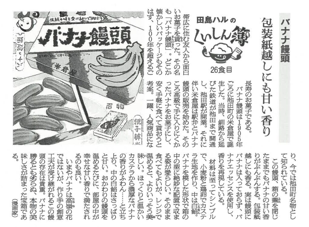 今日はバナナの日。米倉屋さんの「バナナ饅頭」。まだバナナが高級だった時代に池田町で誕生した、100年以上を超えるご長寿のお菓子。ふわふわのカステラ生地の中にはさっぱりと甘い白餡。レンジで温めると濃厚なバナナの香りがふわん…と立ち上ります。 #田島ハルのくいしん簿