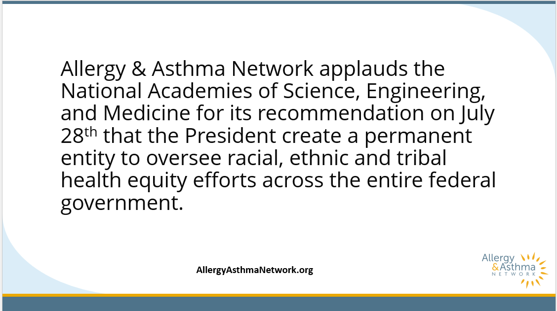 We support the <a href="/theNASEM/">National Academies</a> call for the president to establish a permanent entity to oversee health equity endeavors across the federal government. Health disparities greatly impact those with allergy, asthma and related conditions, particularly in under-represented communities.