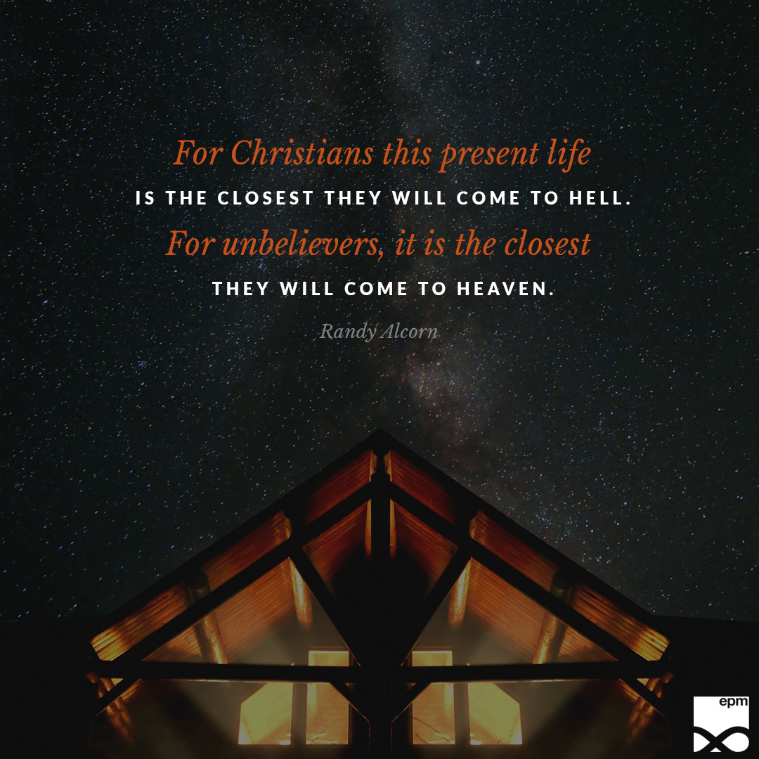 For Christians this present life is the closest they will come to Hell. For unbelievers, it is the closest they will come to Heaven. “Whoever finds their life will lose it, and whoever loses their life for my sake will find it” (Matthew 10:30, NIV).
