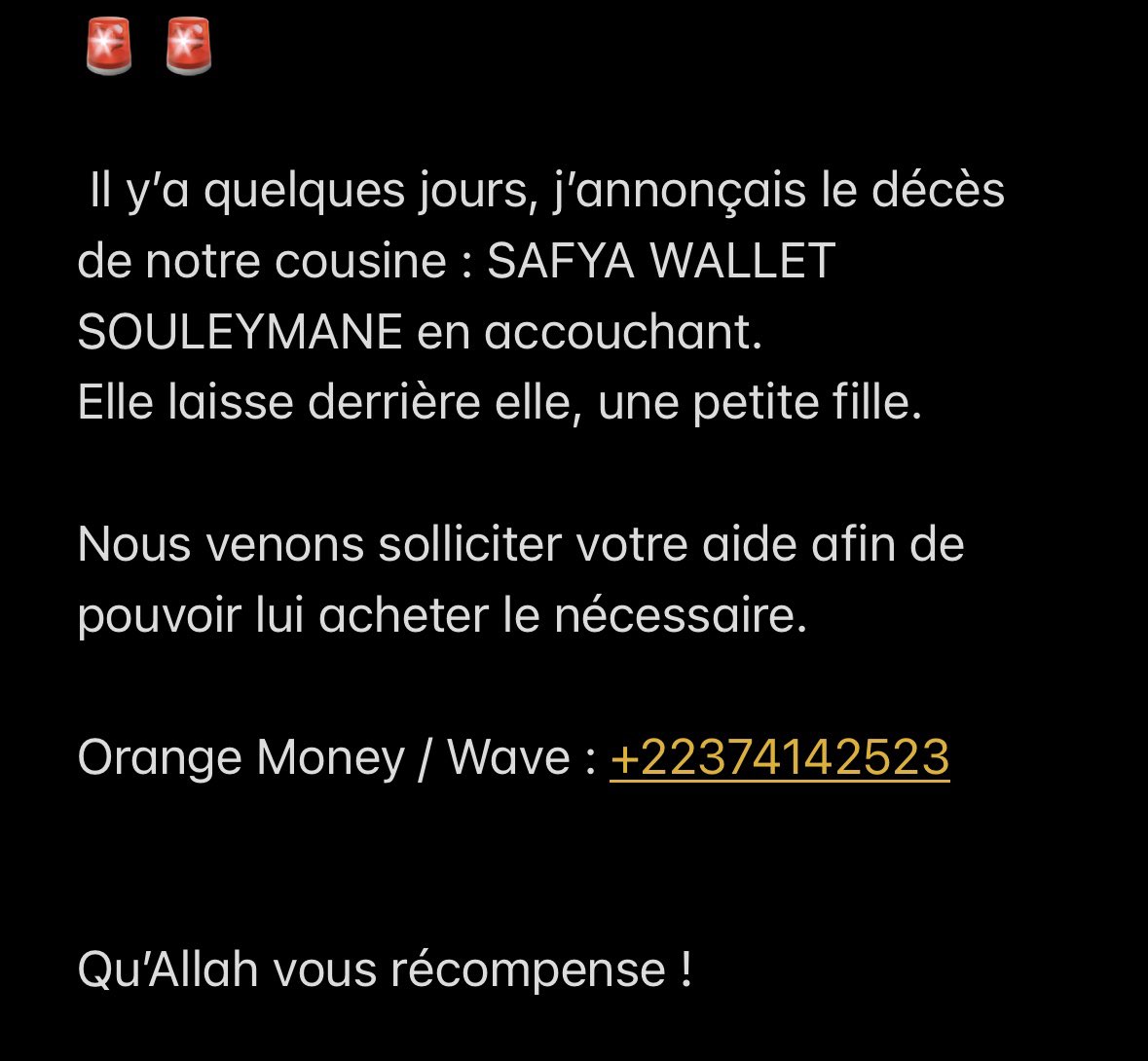 🚨 🚨

 Il y’a quelques jours, j’annonçais le décès de notre cousine : SAFYA WALLET SOULEYMANE en accouchant. 
Elle laisse derrière elle, une petite fille.

Nous venons solliciter votre aide afin de pouvoir lui acheter le nécessaire.

Orange Money / Wave : +22374142523