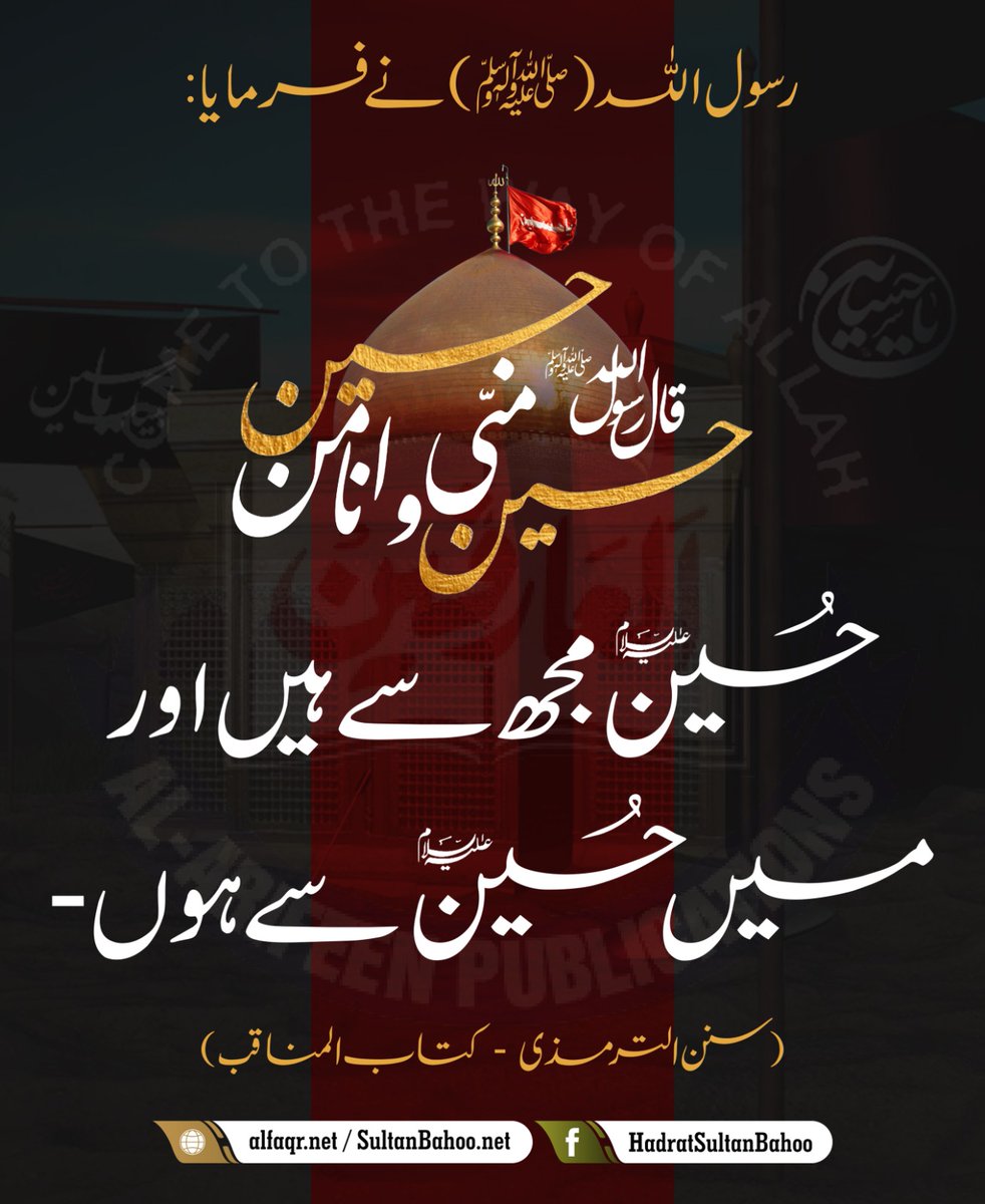 The Holy Prophet (PBUH) said,
"Hussain is from me and I am from Hussain.

رسول اللہ (ﷺ) نے فرمایا :
حُسَيْنٌ مِنِّي وَأَنَا مِنْ حُسَيْنٍ 
حسین مجھ سے ہیں اور میں حسین سے ہوں۔
(سنن الترمذی  -کتاب المناقب )

alfaqr.net
sultanbahoo.net