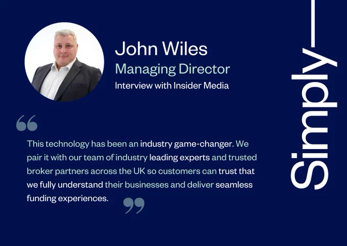 "This technology has been an industry game-changer. We pair it with our team of industry leading experts and trusted broker partners across the UK so customers can trust that we fully understand their businesses and deliver seamless funding experiences." John Wiles, Managing Director at Simply, interview with Insider Media