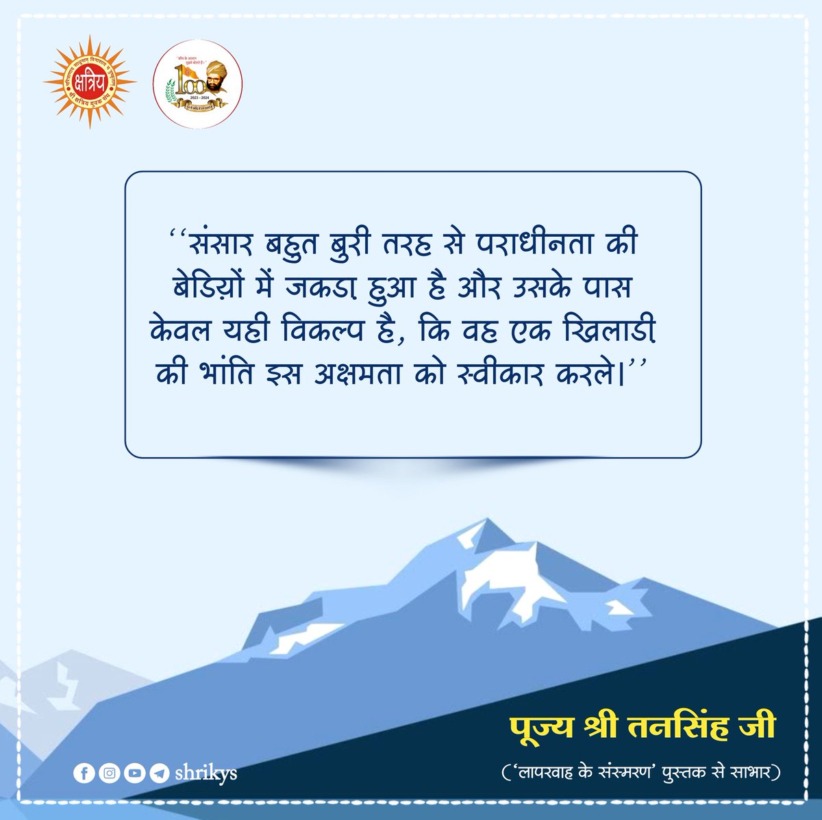 "संसार बहुत बुरी तरह से पराधीनता की बेड़ियों में जकड़ा हुआ है और उसके पास केवल यही विकल्प है, कि वह एक खिलाड़ी की भांति इस अक्षमता को स्वीकार करले।"

पूज्य श्री तनसिंह जी ('लापरवाह के संस्मरण' पुस्तक से साभार)

#TanSinghJi
#ShriKYS
