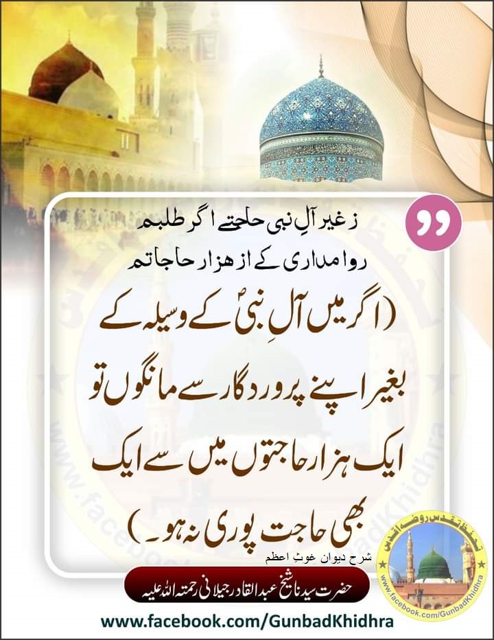 ز غیر آلِ نبی حاجتے اگر طلبم
روا مداری کے از هزار حاجاتم

اگر میں آلِ نبیؐ کے وسیلہ کے بغیر اپنے پروردگار سے مانگوں تو ایک ہزار حاجتوں میں سے ایک بھی حاجت پوری نہ ہو۔

شرحِ دیوان غوث اعظم 
حضرت سیدنا شیخ عبدالقادر جیلانی رحمتہ اللّہ علیہ

#Gunbadkhidhra