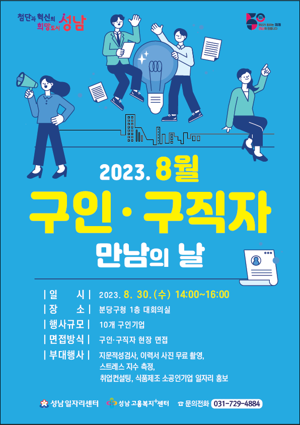 성남시 8월 구인구직 만남의 날 참여기업 모집안내

1. 행사일시 : 8/30(수) 오후2~4시
2. 행사장소 :  성남시 분당구청 1층 대회의실 
3. 행사규모 : 10개 구인기업이 참여하여 진행
   자세한 내용은 성남시 일자리센터 홈페이지(job.seongnam.go.kr)에서 확인 및 신청서 다운로드가 가능합니다
