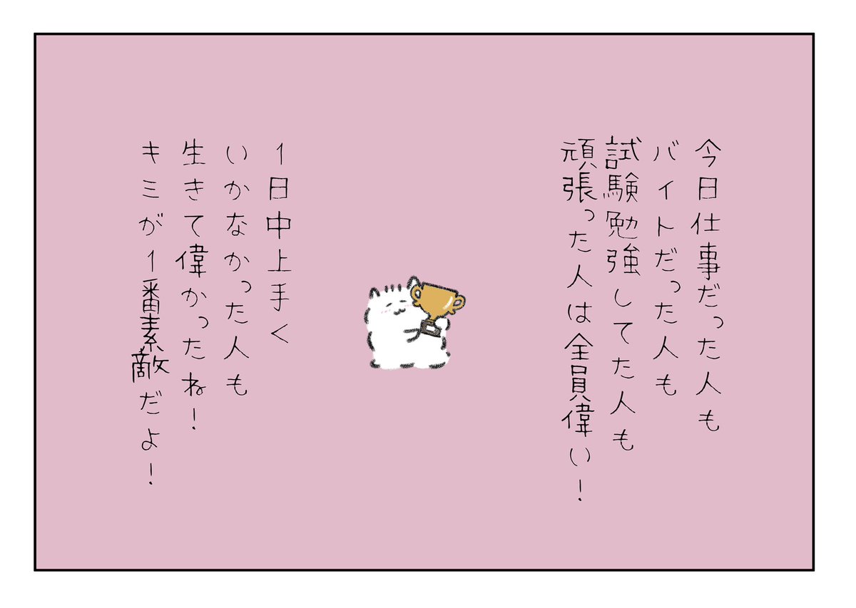 今日仕事だった人もバイトだった人も試験勉強してた人も頑張った人は全員偉い!
1日中上手くいかなかった人も生きてて偉かったね!キミが1番素敵だよ! 