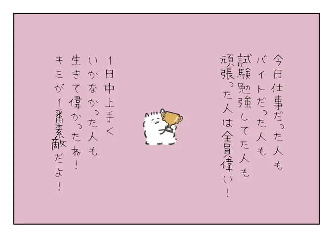 今日仕事だった人もバイトだった人も試験勉強してた人も頑張った人は全員偉い!
1日中上手くいかなかった人も生きてて偉かったね!キミが1番素敵だよ! 