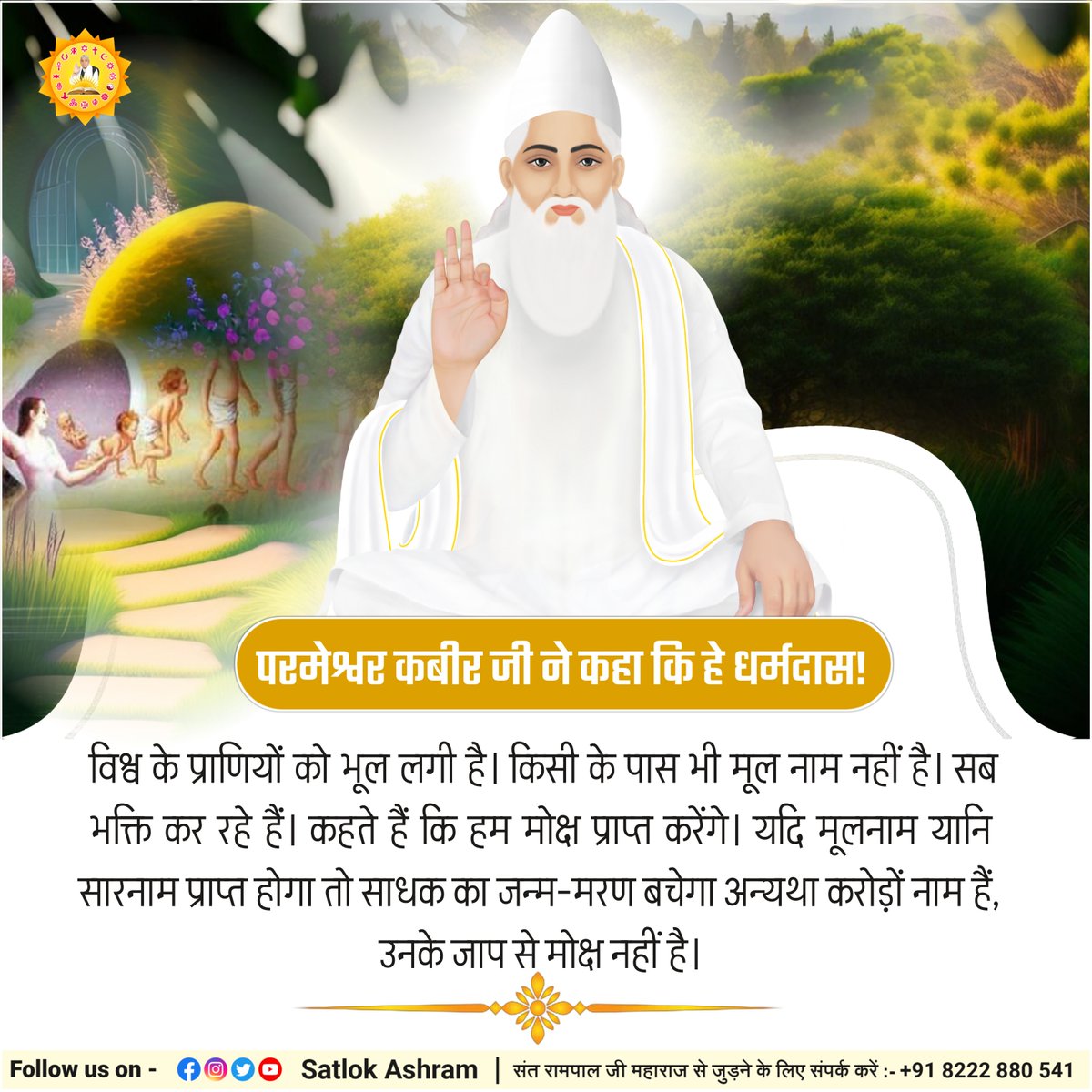 परमेश्वर कबीर जी ने कहा कि हे धर्मदास! विश्व के प्राणियों को भूल लगी है। किसी के पास भी मूल नाम नहीं है। सब भक्ति कर रहे हैं। कहते हैं कि हम मोक्ष प्राप्त करेंगे। यदि मूलनाम यानि सारनाम प्राप्त होगा तो साधक का जन्म-मरण बचेगा अन्यथा करोड़ों नाम हैं, उनके जाप से मोक्ष नहीं है।