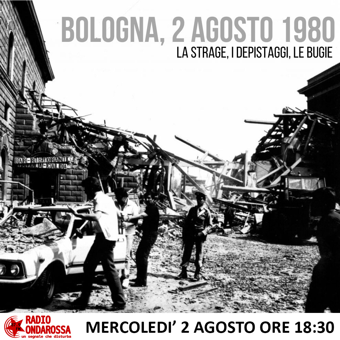 Bologna, 2 agosto 1980
La strage, i depistaggi, le bugie
Ne parliamo in diretta sugli 87.9 fm, mercoledì h 18.30
Con:
Mauro – compagno di bologna
Paolo Morando – autore di “Bellini, i Nar, i mandanti e un perdono tradito”
Paolo Persichetti – Storico
Andrea Palladino - giornalista