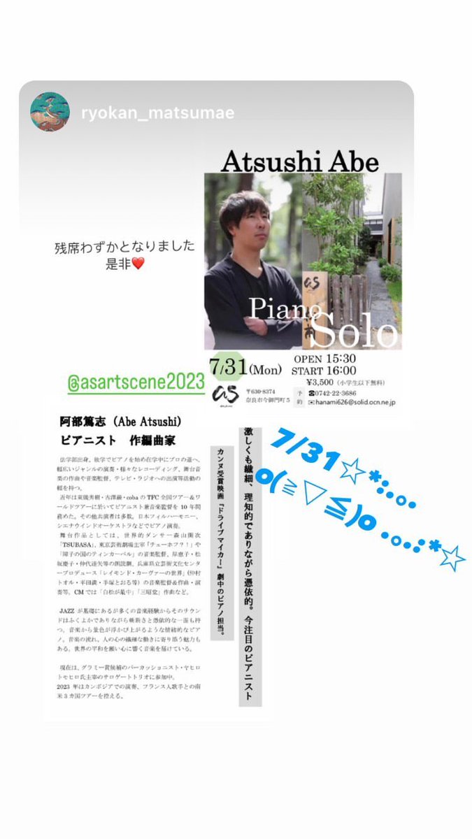 ７月３１日（月）
ギャラリーアズ【as art_scene】 企画
阿部篤志 -Piano Solo Live-
15時30分開場 16時00分開演

Abe Atsushi
ピアニスト　作編曲家

※残席わずかです！お時間ある方は是非！

お問い合わせ：
☎︎０７４２－２２ー３６８６
📧hanami626@solid.ocn.ne.jp
奈良市今御門町5旅館松前