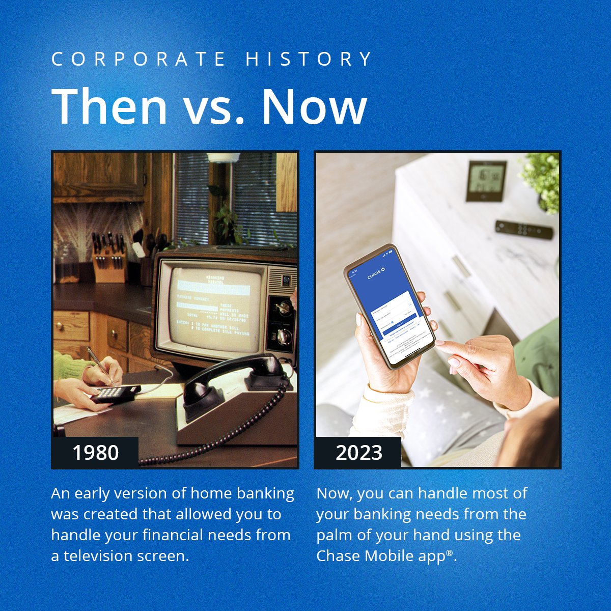 In 1980, Bank One developed an early version of home banking that allowed customers to pay bills and view their account and department store balances on a television screen. Today, the Chase Mobile app® helps you pay bills, check your credit score, and automate savings.