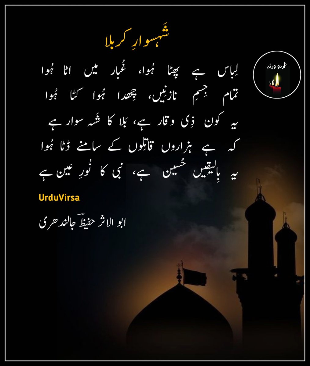 UrduVirsa's tweet photo. ”شَہسوارِ کربلا“

لِباس   ہے   پھٹا   ہُوا،   غُبار   میں   اٹا   ہُوا
تمام   جِسمِ    نازنِیں،   ��ِھدا   ہُوا   کٹا   ہُوا
یہ   کون   ذِی  وقار  ہے،  بَلا  کا  شَہ سوار ہے
کہ    ہے   ہزاروں  قاتِلوں  کے  سامنے  ڈٹا  ہُوا
یہ  بِالیقِیں  حُسین   ہے،  نبی کا  نُورِ  عین ہے​

یہ جِس کی ایک ضرب سے،کمالِ فنِ حَرب سے
کئی  شَقی گرے  ہُوئے، تڑَپ  رہے ہیں کَرب سے
غَضَب  ہے  تیغہءِ  دوسر  کہ  ایک  ایک وار پر
اُٹھی صدائے  الاماں  زبان  شَرق  و  غَرب  سے
یہ  بِالیقِیں  حُسین  ہے،  نبی  کا   نُورِ عین  ہے​

یہ مردِ حق پرَست ہے،مئے رضاۓ مَست ہے
کہ جِس کے سامنے کوئ،بلند ہے نہ پَست ہے
اُدھر  ہزار  گھات ہے  مگر  عجِیب  بات  ہے
کہ  ایک  سے ہزار ہا کا حوصلہ شِکَست  ہے
یہ بِالیقِیں حُسین  ہے، نبی  کا  نُورِ  عین ہے

عبا بھی تار تار ہے، تو جِسم بھی فِگار  ہے
زمین بھی تَپی ہُوئی،فَلَک بھی شُعلہ بار ہے
مگر یہ مردِ تیغ زن یہ صف شِکن فَلَک فِگن
کمالِ صبر و تنں دہی  سے  محوِ  کارزار ہے
یہ  بِالیقیں حُسین ہے، نبی  کا  نُورِ  عین ہے​

دِلاوَری  میں  فَرد  ہے، بڑا  ہی  شیر  مرد ہے
کہ جِس کے دَبدَبے سے،دُشمنوں کا رَنگ زَرد ہے
حبیبِ   مُصطفٰی   ہے   مُجاہدِ   خُدا   ہے   یہ
جبھی تو اِس کے سامنے یہ فوج گرد بُرد ہے
یہ  بِالیقِیں  حُسین  ہے، نبی  کا  نورِ  عین ہے​

اُدھر   سپاہِ    شام   ہے،    ہزار   اِنتِظام   ہے
اُدھر   ہیں  دُشمنانِ دِیں، اِدھر فَقَط اِمام  ہے
مگر  عجِیب  شان  ہے  غَضَب کی  آن  بان ہے
کہ جِس طرَف اُٹھی ہے تیغ بَس خُدا کا نام ہے
یہ  بِالیقیں  حُسین  ہے،  نبی  کا  نُورِ عین ہے​

شاعر ابو ال��ثر حفیظؔ جالندھری
