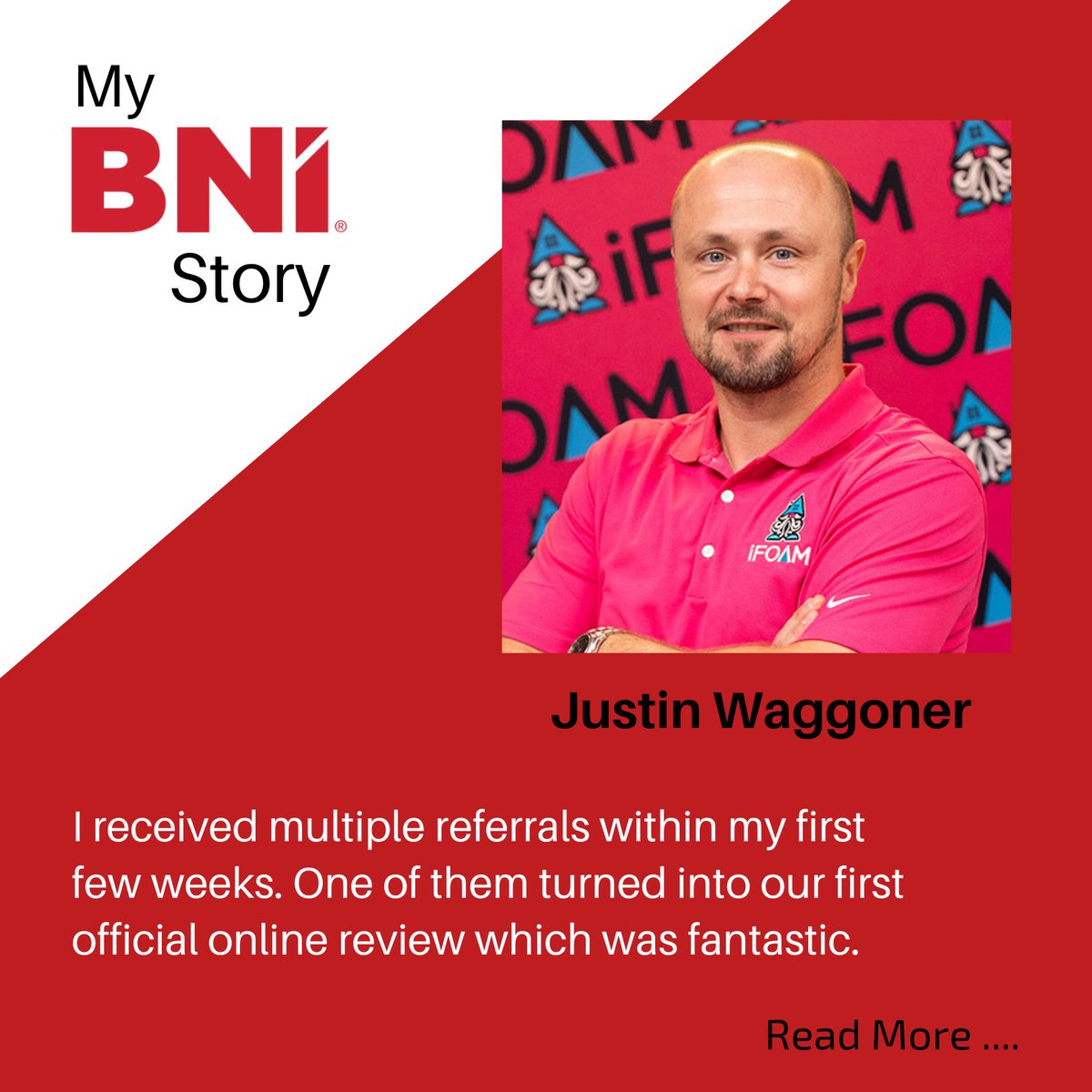 BNI was the first networking group I joined when starting my business. I could tell right away the group had great camaraderie and strong relationships. My BNI relationships continue to evolve and I am very happy with the group I belong to. Justin Waggoner - USA