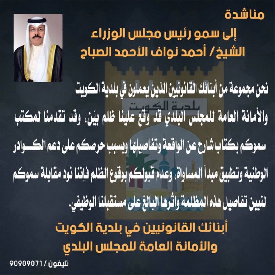 مناشده لسمو رئيس مجلس الوزراء مجموعة من ابنائك القانونيين الذين يعملون في بلدية الكويت والامانه العامة للمجلس البلدي قد وقع عليهم ظلم بيّن ، وقد تم تقديم لمكتب سموكم كتاب شارح عن الواقعة، وبسبب حرصكم على دعم الكوادر الوطنية وتطبيق مبدأ المساواة وتكافؤ الفرص نرجو الموافقة على