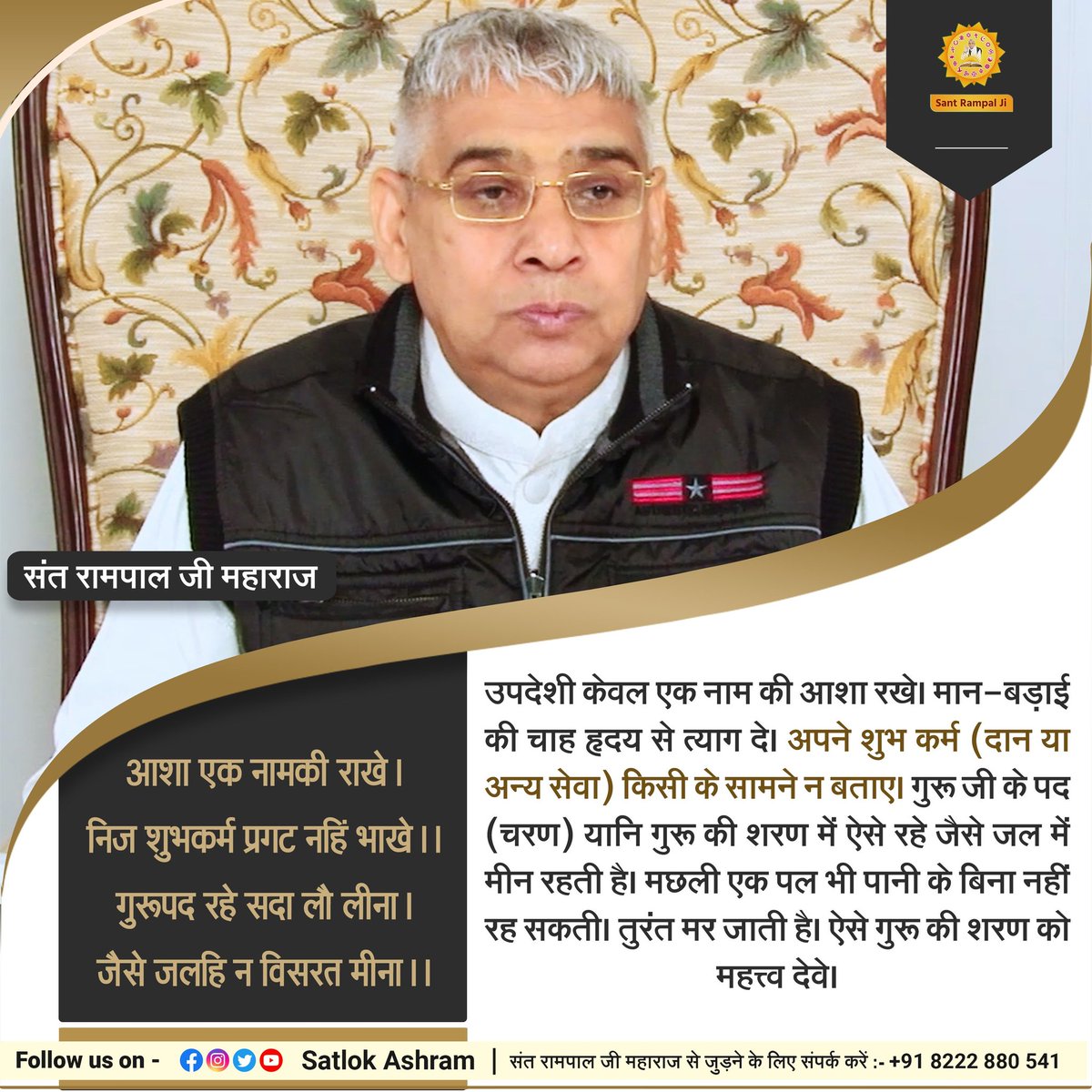 #सत_भक्ति_सन्देश
आशा एक नामकी राखे। निज शुभकर्म प्रगट नहिं भाखे।।
गुरूपद रहे सदा लौ लीना। जैसे जलहि न विसरत मीना।।

उपदेशी केवल एक नाम की आशा रखे। मान-बड़ाई की चाह हृदय से त्याग दे। अपने शुभ कर्म (दान या अन्य सेवा) किसी के सामने न बताए।