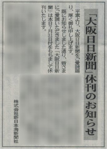 大阪の地方紙「大阪日日新聞」が本日をもって休刊となる。今朝の日日には先週金曜放送のNHK「かんさい熱視線」にVTR出演していた木下功記者の記事と、スタジオで解説していた金井啓子近畿大学教授のコラムが掲載されている。私も記念に本紙を数部購入した。新聞史の記録として残そうと思う。