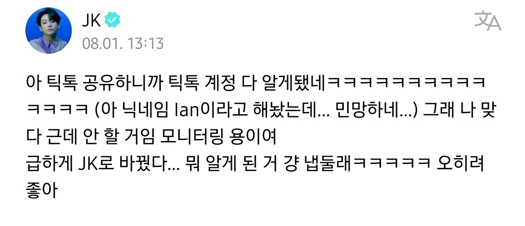 BackTheSoul's tweet photo. — JUNGKOOK via weverse 

🐰: Ah, compartilhei o TikTok e todo mundo ficou sabendo da minha conta no TikTok rsrs (eu tinha meu apelido de Ian… É constrangedor…) Sim, sou eu. Mas não vou fazer TikTok. É apenas para monitoramento/revisão. Mudei para JK rapidinho… Bem, já que todo mundo ficou sabendo, vou deixar como está rsrs. é muito bom 

#JUNGKOOK #BTS || 🧝🏻‍♀️