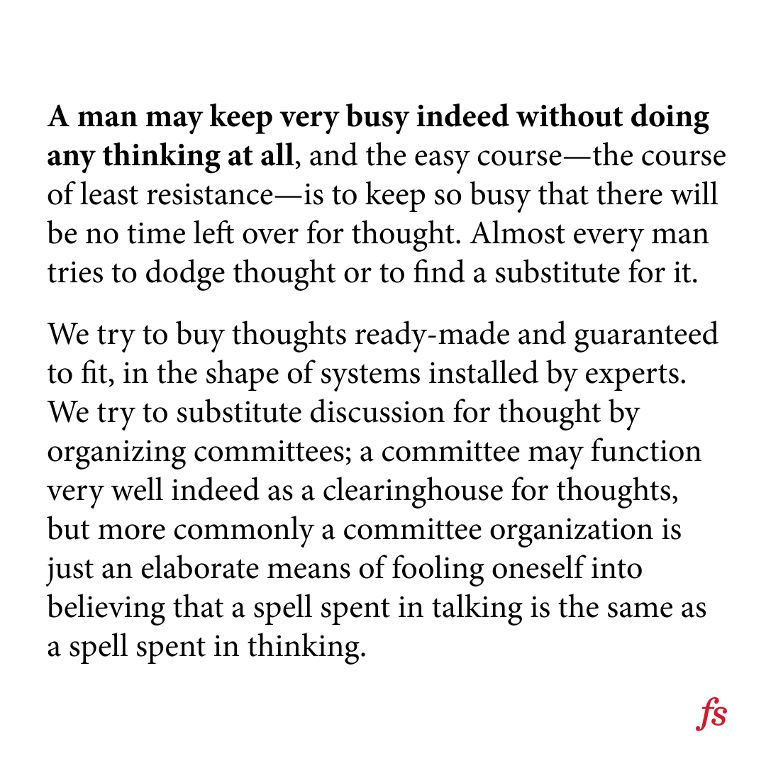 farnamstreet's tweet photo. Harvey Firestone on one's tendency to escape thought:

"...a committee organization is just an elaborate means of fooling oneself into believing that a spell spent talking is the same as a spell spent thinking." https://t.co/4wQWKphWYO