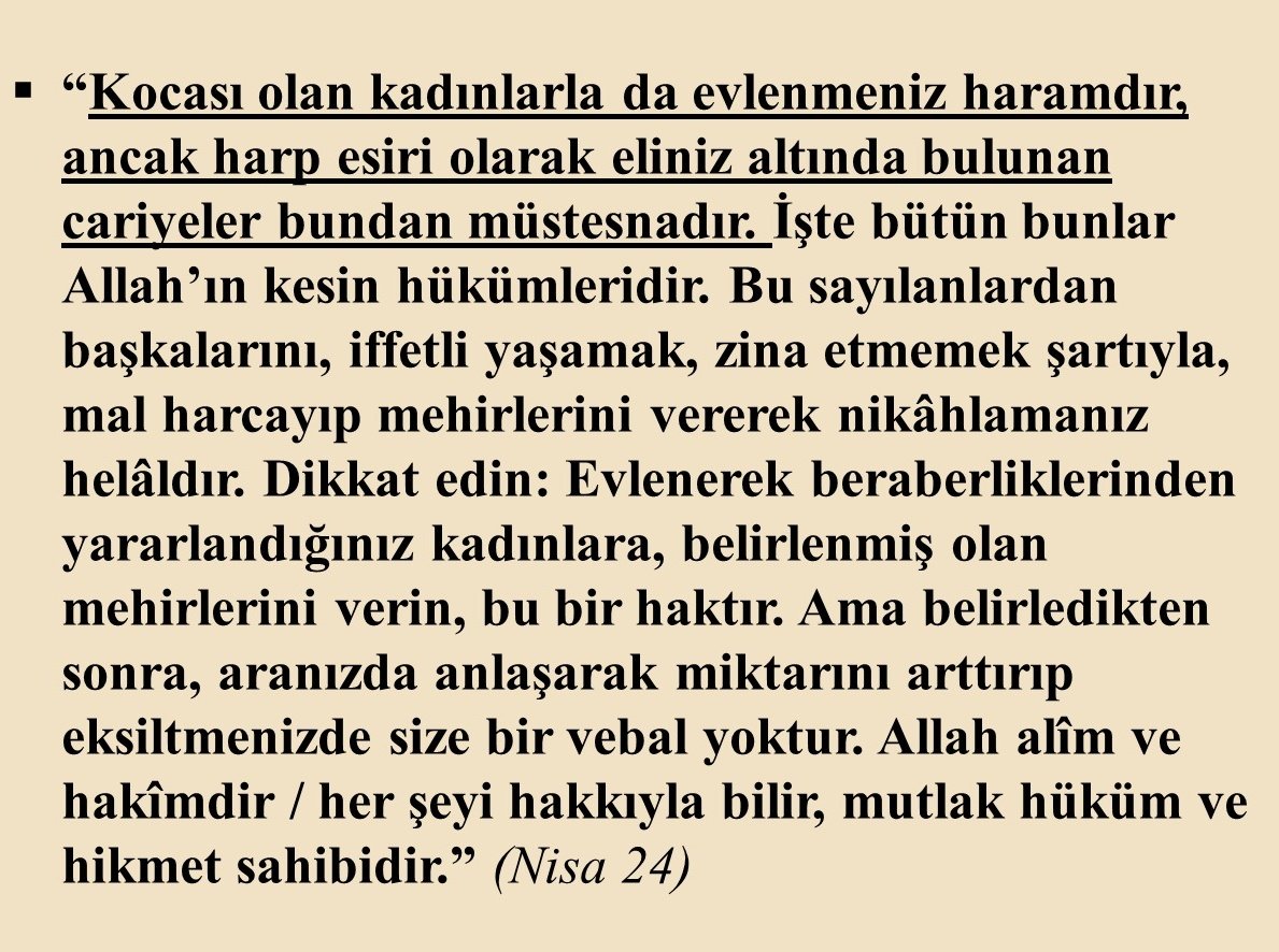 Ayette açıkça deniliyor ki;
Harp esiri olarak zorla alıkoyduğunuz kadınlar evli bile olsalar, cariyeleriniz oldukları için seks kölesi olarak istediğiniz şekilde kullanabilirsiniz. Tıpkı birkaç yıl önce IŞİD'in zavallı Ezidi kadınlara yaptığı gibi.
Şimdi soralım:
Böyle çağ dışı,