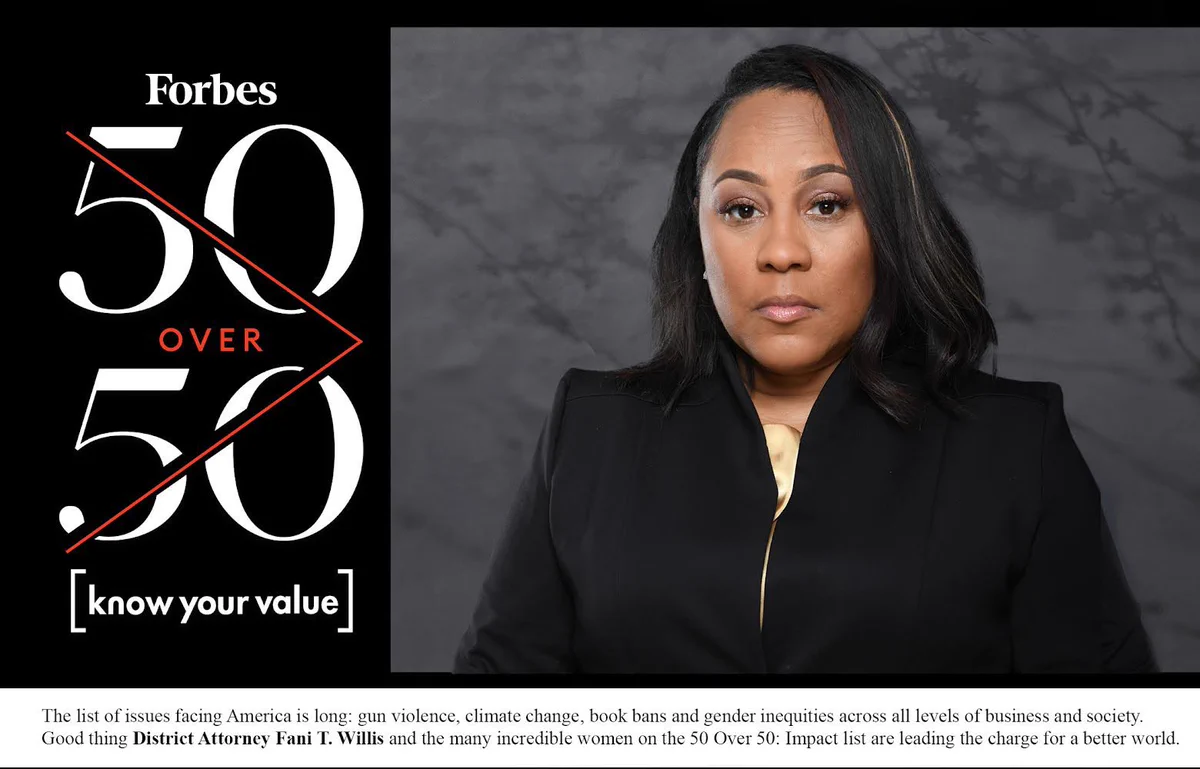 A headshot of District Attorney Fani Willis with the Forbes 50 over 50 logo and the phrase “know your value” on the left. Copy reads “The list of issues facing America is long: gun violence, climate change, book bans and gender inequities across all levels of business and society. Good thing District Attorney Fani T. Willis and the many incredible women on the 50 Over 50: Impact list are leading the charge for a better world.”