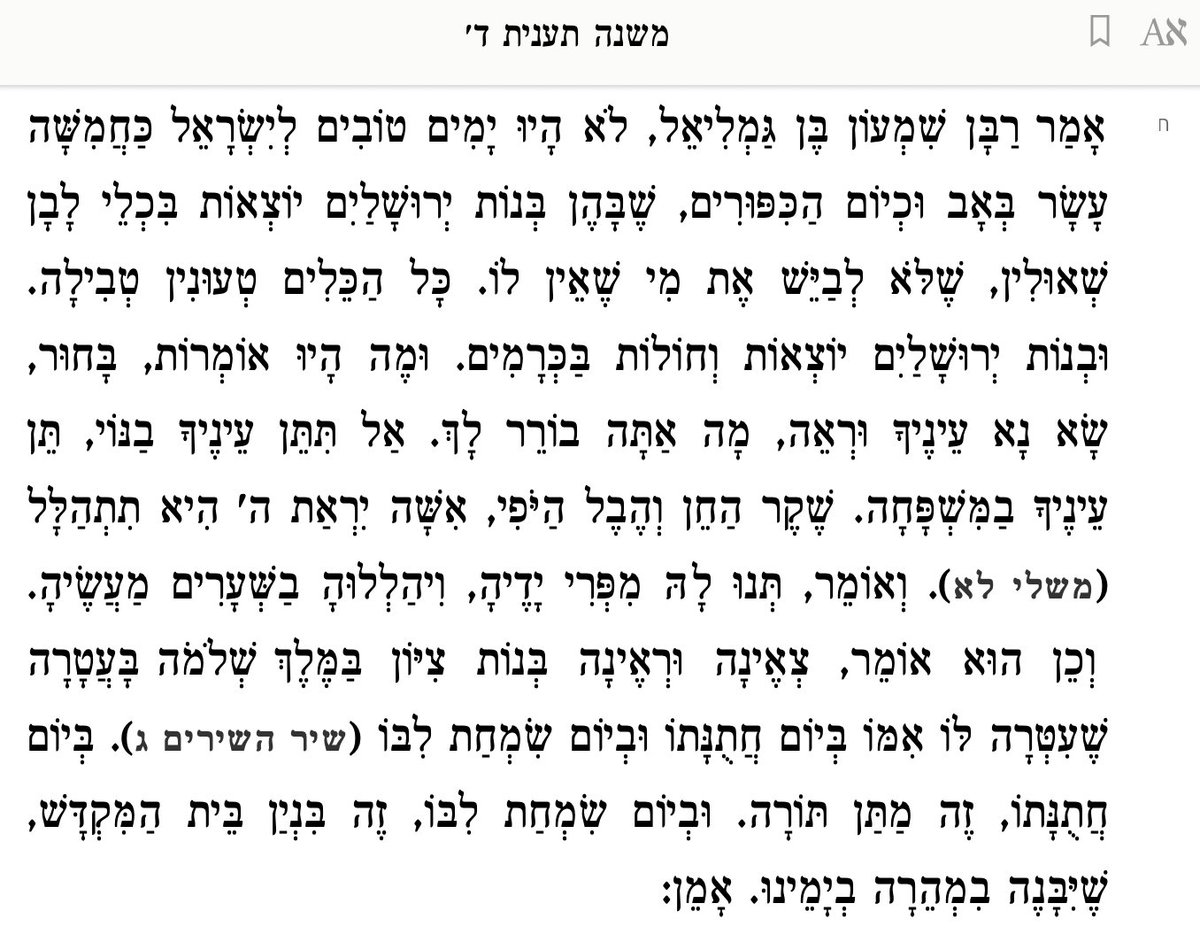 DavidYabo's tweet photo. Dijo Rabán Shimon ben Gamliel: No hubo días más buenos para el pueblo de Israel que #TuBeAv❤️y Yom Kipur, en los cuales, las doncellas de Jerusalén salían vestidas con sus mejores prendas, de color blanco (que eran) prestadas, para no avergonzar a quienes no tenían como propias. Todas las prendas requerían tevilá (inmersión en agua). Y las hijas de Jerusalén salían a los viñedos.

Y, ¿qué decían entonces? "Joven, levanta tus ojos y mira lo que eliges. No pongas tus ojos en la belleza; ponlos en la familia. La gracia es ilusoria, y vana la belleza, pero la mujer que tiene temor de Di-s, es esa quien será alabada". (Mishléi 31:30). 

Y también decían: "Dadle del fruto de sus manos, y alábenla sus obras en los portones'. (Mishléi 31:31). 

Y también se dice: "Acercaos, oh hijas de Tizón, y contemplad al rey Salomón, y la corona que su madre le puso en el día de sus esponsales y en el día de la alegría de su corazón". (Cantar de los Cantares 3:11). 

Con "el día de sus esponsales" se refiere a la entrega de la Torá. 

"Y en el día de la alegría de su corazón" se refiere a la construcción del Templo, que será reconstruido rápidamente en nuestros días. Amén.